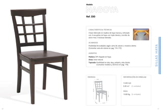 Ref. 230
NAGOYA
SILLASHAYA
41
Modelo
41 cm.
42
cm
.
46cm.
91,5cm.
44 cm.
MEDIDAS:
40
CARACTERÍSTICAS TÉCNICAS
Chasis fabricado en madera de haya maciza y reforzado
con 4 escuadras de haya con triple diente y tornillo de
acero mas 2 traviesas laterales.
ACABADOS
Posibilidad de acabados según carta de colores o muestra cliente.
(Consultar carta de colores en pag. 174-175)
ASIENTOS
Madera: DM chapado en haya.
Anea: Anea natural.
Tapizado: Posibilidad en tela, skay, polipiel y tela cliente.
(Consultar modelos y técnicos en pag. 176).
CUBICAJE:
0,30 m3 (2 unidades)
PESO:
12,60 Kg. (2 unidades)
INFORMACIÓN DE EMBALAJE
 