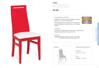 Ref. 258
NIEVES
SILLASHAYA
49
Modelo
41,5 cm.
45,5
cm
.
47cm.
97,5cm.
32 cm.
MEDIDAS:
48
CARACTERÍSTICAS TÉCNICAS
Respaldo con estructura de haya y chapada con chapa de
haya de 4 mm. en forma de atamborado.
Estructura haya maciza y reforzado con 4 escuadras de
haya con triple diente y tornillo de acero mas 2 traviesas
laterales.
ACABADOS
Posibilidad de acabados según carta de colores o muestra cliente.
(Consultar carta de colores en pag. 174-175)
ASIENTOS
Tapizado: Posibilidad en tela, skay, polipiel y tela cliente.
(Consultar modelos y técnicos en pag. 176).
CUBICAJE:
0,30 m3 (2 unidades)
PESO:
14,00 Kg. (2 unidades)
INFORMACIÓN DE EMBALAJE
 