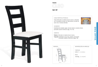 Ref. 127
CLEO
SILLASPINO
51
Modelo
41,5 cm.
42,5 cm.
46,5cm.
102cm.
44 cm.
MEDIDAS:
50
CARACTERÍSTICAS TÉCNICAS
Chasis fabricado en madera de pino macizo y reforzado
con 4 escuadras de haya con triple diente y tornillo de
acero mas 2 traviesas laterales.
ACABADOS
Posibilidad de acabados según carta de colores o muestra cliente.
(Consultar carta de colores en pag. 174-175)
ASIENTOS
Madera: Fabricado en madera de pino macizo.
Tapizado: Posibilidad en tela, skay, polipiel y tela cliente.
(Consultar modelos y técnicos en pag. 176).
CUBICAJE:
0,30 m3 (2 unidades)
PESO:
10,50 Kg. (2 unidades)
INFORMACIÓN DE EMBALAJE
 