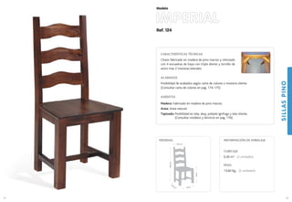 Ref. 124
IMPERIAL
SILLASPINO
55
Modelo
45 cm.
44,5
cm
.
46cm.
106,5cm.
39,5 cm.
MEDIDAS:
54
CARACTERÍSTICAS TÉCNICAS
Chasis fabricado en madera de pino macizo y reforzado
con 4 escuadras de haya con triple diente y tornillo de
acero mas 2 traviesas laterales.
ACABADOS
Posibilidad de acabados según carta de colores o muestra cliente.
(Consultar carta de colores en pag. 174-175)
ASIENTOS
Madera: Fabricado en madera de pino macizo.
Anea: Anea natural.
Tapizado: Posibilidad en tela, skay, polipiel ignífuga y tela cliente.
(Consultar modelos y técnicos en pag. 176).
CUBICAJE:
0,30 m3 (2 unidades)
PESO:
13,60 Kg. (2 unidades)
INFORMACIÓN DE EMBALAJE
 
