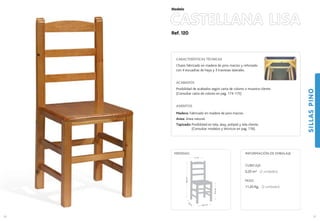 Ref. 120
CASTELLANA LISA
SILLASPINO
57
Modelo
40,5 cm.
40
cm
.
47,5cm.
96,5cm.
41 cm.
MEDIDAS:
56
CARACTERÍSTICAS TÉCNICAS
Chasis fabricado en madera de pino macizo y reforzado
con 4 escuadras de haya y 3 traviesas laterales.
ACABADOS
Posibilidad de acabados según carta de colores o muestra cliente.
(Consultar carta de colores en pag. 174-175)
ASIENTOS
Madera: Fabricado en madera de pino macizo.
Anea: Anea natural.
Tapizado: Posibilidad en tela, skay, polipiel y tela cliente.
(Consultar modelos y técnicos en pag. 176).
CUBICAJE:
0,20 m3 (2 unidades)
PESO:
11,20 Kg. (2 unidades)
INFORMACIÓN DE EMBALAJE
 