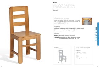 Ref. 121
TOSCANA
SILLASPINO
59
Modelo
43 cm.
39
cm
.
47cm.
96,5cm.
41,5 cm.
MEDIDAS:
58
CARACTERÍSTICAS TÉCNICAS
Chasis fabricado en madera de pino macizo y reforzado
con 4 escuadras de haya con triple diente y tornillo de
acero mas 2 traviesas laterales.
ACABADOS
Posibilidad de acabados según carta de colores o muestra cliente.
(Consultar carta de colores en pag. 174-175)
ASIENTOS
Madera: Fabricado en madera de pino macizo.
Tapizado: Posibilidad en tela, skay, polipiel y tela cliente.
(Consultar modelos y técnicos en pag. 176).
CUBICAJE:
0,30 m3 (2 unidades)
PESO:
11,00 Kg. (2 unidades)
INFORMACIÓN DE EMBALAJE
 