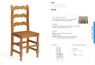 Ref. 250
DIANA
SILLASPINO
61
Modelo
40 cm.
41,5 cm.
47cm.
100cm.
40,5 cm.
MEDIDAS:
60
CARACTERÍSTICAS TÉCNICAS
Chasis fabricado en madera de pino macizo y reforzado
con 4 escuadras de haya y 3 traviesas laterales.
ACABADOS
Posibilidad de acabados según carta de colores o muestra cliente.
(Consultar carta de colores en pag. 174-175)
ASIENTOS
Madera: Fabricado en madera de pino macizo.
Anea: Anea natural.
Tapizado: Posibilidad en tela, skay, polipiel y tela cliente.
(Consultar modelos y técnicos en pag. 176).
CUBICAJE:
0,22 m3 (2 unidades)
PESO:
11,00 Kg. (2 unidades)
INFORMACIÓN DE EMBALAJE
 