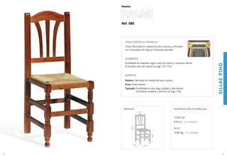 Ref. 085
PALMI
SILLASPINO
63
Modelo
41 cm.
40
cm
.
46cm.
96,5cm.
41 cm.
MEDIDAS:
62
CARACTERÍSTICAS TÉCNICAS
Chasis fabricado en madera de pino macizo y reforzado
con 4 escuadras de haya y 3 traviesas laterales.
ACABADOS
Posibilidad de acabados según carta de colores o muestra cliente.
(Consultar carta de colores en pag. 174-175)
ASIENTOS
Madera: Fabricado en madera de pino macizo.
Anea: Anea natural.
Tapizado: Posibilidad en tela, skay, polipiel y tela cliente.
(Consultar modelos y técnicos en pag. 176).
CUBICAJE:
0,20 m3 (2 unidades)
PESO:
10,60 Kg. (2 unidades)
INFORMACIÓN DE EMBALAJE
 