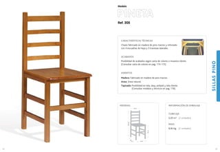 Ref. 205
PINETA
SILLASPINO
65
Modelo
40 cm.
40 cm.
48cm.
93,5cm.
40 cm.
MEDIDAS:
64
CARACTERÍSTICAS TÉCNICAS
Chasis fabricado en madera de pino macizo y reforzado
con 4 escuadras de haya y 3 traviesas laterales.
ACABADOS
Posibilidad de acabados según carta de colores o muestra cliente.
(Consultar carta de colores en pag. 174-175)
ASIENTOS
Madera: Fabricado en madera de pino macizo.
Anea: Anea natural.
Tapizado: Posibilidad en tela, skay, polipiel y tela cliente.
(Consultar modelos y técnicos en pag. 176).
CUBICAJE:
0,20 m3 (2 unidades)
PESO:
8,40 Kg. (2 unidades)
INFORMACIÓN DE EMBALAJE
 