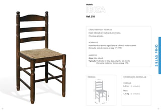 Ref. 210
IBIZA
SILLASPINO
69
Modelo
40,5 cm.
39,5 cm.
46cm.
86cm.
40,5 cm.
MEDIDAS:
68
CARACTERÍSTICAS TÉCNICAS
Chasis fabricado en madera de pino macizo.
3 traviesas laterales.
ACABADOS
Posibilidad de acabados según carta de colores o muestra cliente.
(Consultar carta de colores en pag. 174-175)
ASIENTOS
Anea: Anea natural.
Tapizado: Posibilidad en tela, skay, polipiel y tela cliente.
(Consultar modelos y técnicos en pag. 176).
CUBICAJE:
0,20 m3 (2 unidades)
PESO:
7,20 Kg. (2 unidades)
INFORMACIÓN DE EMBALAJE
 