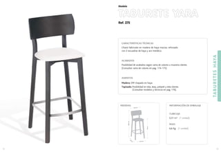 Ref. 275
TABURETE YARA
TABURETESHAYA
73
Modelo
72
CARACTERÍSTICAS TÉCNICAS
Chasis fabricado en madera de haya maciza, reforzado
con 2 escuadras de haya y aro metálico.
ACABADOS
Posibilidad de acabados según carta de colores o muestra cliente.
(Consultar carta de colores en pag. 174-175)
ASIENTOS
Madera: DM chapado en haya.
Tapizado: Posibilidad en tela, skay, polipiel y tela cliente.
(Consultar modelos y técnicos en pag. 176).
CUBICAJE:
0,31 m3 (1 unidad)
PESO:
6,6 Kg. (1 unidad)
INFORMACIÓN DE EMBALAJEMEDIDAS:
37,5 cm.
40
cm
.
76cm.
106,5cm.
35,5 cm.
 