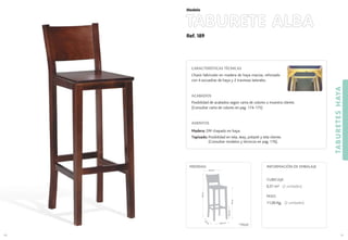 Ref. 189
TABURETE ALBA
TABURETESHAYA
81
Modelo
80
CARACTERÍSTICAS TÉCNICAS
Chasis fabricado en madera de haya maciza, reforzado
con 4 escuadras de haya y 2 traviesas laterales.
ACABADOS
Posibilidad de acabados según carta de colores o muestra cliente.
(Consultar carta de colores en pag. 174-175)
ASIENTOS
Madera: DM chapado en haya.
Tapizado: Posibilidad en tela, skay, polipiel y tela cliente.
(Consultar modelos y técnicos en pag. 176).
CUBICAJE:
0,31 m3 (2 unidades)
PESO:
11,00 Kg. (2 unidades)
INFORMACIÓN DE EMBALAJEMEDIDAS:
35,5 cm.
35
cm
.
76cm.
103cm.
35.5 cm.
22,5cm.*
(*) Medida hasta
1er
travesaño
 