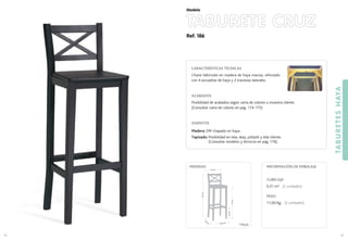 Ref. 186
TABURETE CRUZ
TABURETESHAYA
83
Modelo
82
CARACTERÍSTICAS TÉCNICAS
Chasis fabricado en madera de haya maciza, reforzado
con 4 escuadras de haya y 2 traviesas laterales.
ACABADOS
Posibilidad de acabados según carta de colores o muestra cliente.
(Consultar carta de colores en pag. 174-175)
ASIENTOS
Madera: DM chapado en haya.
Tapizado: Posibilidad en tela, skay, polipiel y tela cliente.
(Consultar modelos y técnicos en pag. 176).
CUBICAJE:
0,31 m3 (2 unidades)
PESO:
11,00 Kg. (2 unidades)
INFORMACIÓN DE EMBALAJEMEDIDAS:
34,5 cm.
35
cm
.
76cm.
103cm.
35 cm.
23cm.*
(*) Medida hasta
1er
travesaño
 