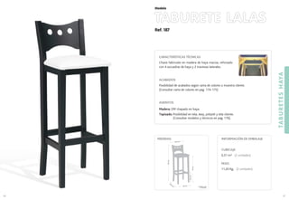 Ref. 187
TABURETE LALAS
TABURETESHAYA
87
Modelo
86
CARACTERÍSTICAS TÉCNICAS
Chasis fabricado en madera de haya maciza, reforzado
con 4 escuadras de haya y 2 traviesas laterales.
ACABADOS
Posibilidad de acabados según carta de colores o muestra cliente.
(Consultar carta de colores en pag. 174-175)
ASIENTOS
Madera: DM chapado en haya.
Tapizado: Posibilidad en tela, skay, polipiel y tela cliente.
(Consultar modelos y técnicos en pag. 176).
CUBICAJE:
0,31 m3 (2 unidades)
PESO:
11,20 Kg. (2 unidades)
INFORMACIÓN DE EMBALAJEMEDIDAS:
35 cm.
34,5
cm
.
76cm.
103cm.
35,5 cm.
22,5cm.*
(*) Medida hasta
1er
travesaño
 