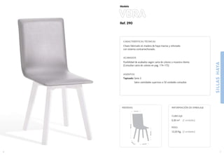 Ref. 290
SILLASHAYA
7
Modelo
43,5 cm.
43,5
cm
.
44,5cm.
86,5cm.
41,5 cm.
MEDIDAS:
6
CARACTERÍSTICAS TÉCNICAS
Chasis fabricado en madera de haya maciza y reforzado
con sistema contramechonado.
ACABADOS
Posibilidad de acabados según carta de colores o muestra cliente.
(Consultar carta de colores en pag. 174-175)
ASIENTOS
Tapizado: Serie 2.
Salvo cantidades superiores a 50 unidades consultar.
CUBICAJE:
0,30 m3 (2 unidades)
PESO:
12,20 Kg. (2 unidades)
INFORMACIÓN DE EMBALAJE
VERA
 