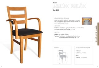 Ref. 241S
SILLÓN MILÁN
SILLONESHAYA
99
Modelo
41 cm.44 cm.
69cm.
91cm.
46 cm.
MEDIDAS:
98
CARACTERÍSTICAS TÉCNICAS
Chasis fabricado en madera de haya maciza y reforzado
con 4 escuadras de haya con triple diente y tornillo de
acero mas 2 traviesas laterales.
ACABADOS
Posibilidad de acabados según carta de colores o muestra cliente.
(Consultar carta de colores en pag. 174-175)
ASIENTOS
Madera: DM chapado en haya..
Tapizado: Posibilidad en tela, skay, polipiel y tela cliente.
(Consultar modelos y técnicos en pag. 176).
CUBICAJE:
0,42 m3 (2 unidades)
PESO:
12 ,60 Kg. (2 unidades)
INFORMACIÓN DE EMBALAJE
 