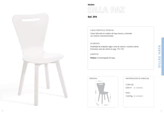 Ref. 294
SILLASHAYA
9
Modelo
43,5 cm.
43,5
cm
.
44,5cm.
86,5cm.
41,5 cm.
MEDIDAS:
8
CARACTERÍSTICAS TÉCNICAS
Chasis fabricado en madera de haya maciza y reforzado
con sistema contramechonado.
ACABADOS
Posibilidad de acabados según carta de colores o muestra cliente.
(Consultar carta de colores en pag. 174-175)
ASIENTOS
Madera: Contrachapado de haya.
CUBICAJE:
0,30 m3 (2 unidades)
PESO:
12,20 Kg. (2 unidades)
INFORMACIÓN DE EMBALAJE
SILLA PAZ
 