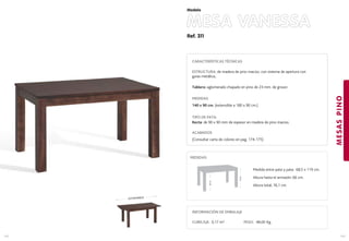 Ref. 311
MESA VANESSA
MESASPINO
143
Modelo
142
CARACTERÍSTICAS TÉCNICAS
ESTRUCTURA: de madera de pino macizo. con sistema de apertura con
guías metálica..
Tablero: aglomerado chapado en pino de 23 mm. de grosor.
MEDIDAS
140 x 90 cm. (extensible a 180 x 90 cm.)
TIPO DE PATA:
Recta: de 90 x 90 mm de espesor en madera de pino macizo.
ACABADOS
(Consultar carta de colores en pag. 174-175)
EXTENSIBLE
78cm.
66cm.
Medida entre pata y pata: 68,5 x 119 cm.
Altura hasta el armazón: 66 cm.
Altura total: 76,1 cm.
MEDIDAS:
INFORMACIÓN DE EMBALAJE
CUBICAJE: 0,17 m3 PESO: 48,00 Kg.
 