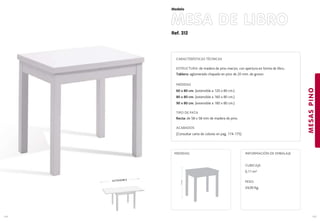 Ref. 312
MESA DE LIBRO
MESASPINO
145
Modelo
144
EXTENSIBLE
77cm.
MEDIDAS:
CARACTERÍSTICAS TÉCNICAS
ESTRUCTURA: de madera de pino macizo, con apertura en forma de libro..
Tablero: aglomerado chapado en pino de 20 mm. de grosor.
MEDIDAS
60 x 80 cm. (extensible a 120 x 80 cm.)
80 x 80 cm. (extensible a 160 x 80 cm.)
90 x 80 cm. (extensible a 180 x 80 cm.)
TIPO DE PATA
Recta: de 58 x 58 mm de madera de pino.
ACABADOS
(Consultar carta de colores en pag. 174-175)
CUBICAJE:
0,11 m3
PESO:
24,00 Kg.
INFORMACIÓN DE EMBALAJE
 