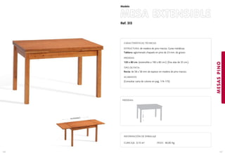 Ref. 313
MESA EXTENSIBLE
MESASPINO
147
Modelo
146
EXTENSIBLE
CARACTERÍSTICAS TÉCNICAS
ESTRUCTURA: de madera de pino macizo. Guias metálicas.
Tablero: aglomerado chapado en pino de 23 mm. de grosor.
MEDIDAS
120 x 80 cm. (extensible a 190 x 80 cm.). (Dos alas de 35 cm.).
TIPO DE PATA:
Recta: de 58 x 58 mm de espesor en madera de pino macizo.
ACABADOS
(Consultar carta de colores en pag. 174-175)
76cm.
MEDIDAS:
INFORMACIÓN DE EMBALAJE
CUBICAJE: 0,15 m3 PESO: 40,00 Kg.
 
