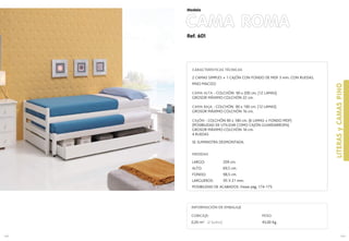 Ref. 601
CAMA ROMA
169
Modelo
168
LITERASyCAMASPINO
CUBICAJE:
0,20 m3 (2 bultos)
INFORMACIÓN DE EMBALAJE
PESO:
45,00 Kg.
CARACTERÍSTICAS TÉCNICAS
2 CAMAS SIMPLES + 1 CAJÓN CON FONDO DE MDF 3 mm. CON RUEDAS.
PINO MACIZO
CAMA ALTA - COLCHÓN 90 x 200 cm. (12 LAMAS)
GROSOR MÁXIMO COLCHÓN 22 cm.
CAMA BAJA - COLCHÓN 90 x 190 cm. (12 LAMAS)
GROSOR MÁXIMO COLCHÓN 16 cm.
CAJÓN - COLCHÓN 90 x 180 cm. (6 LAMAS + FONDO MDF)
(POSIBILIDAD DE UTILIZAR COMO CAJÓN GUARDARROPA)
GROSOR MÁXIMO COLCHÓN 16 cm.
4 RUEDAS
SE SUMINISTRA DESMONTADA.
MEDIDAS
LARGO: 209 cm.
ALTO: 69,5 cm.
FONDO: 98,5 cm.
LARGUEROS: 95 X 21 mm.
POSIBILIDAD DE ACABADOS: Vease pag. 174-175.
 