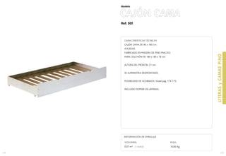 LITERASyCAMASPINO
173
Ref. 501
CAJÓN CAMA
Modelo
CARACTERÍSTICAS TÉCNICAS
CAJÓN CAMA DE 90 x 180 cm.
4 RUEDAS
FABRICADO EN MADERA DE PINO MACIZO.
PARA COLCHÓN DE 180 x 80 x 16 cm.
ALTURA DEL FRONTAL 21 cm.
SE SUMINISTRA DESMONTADO.
POSIBILIDAD DE ACABADOS: Vease pag. 174-175.
INCLUIDO SOMIER DE LÁMINAS.
172
VOLUMEN:
0,07 m3 (1 bulto)
INFORMACIÓN DE EMBALAJE
PESO:
10,00 Kg.
 