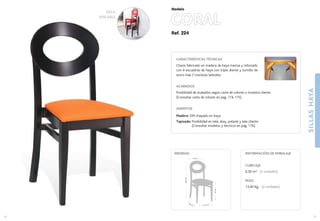 Ref. 224
CORAL
SILLASHAYA
15
Modelo
14
41,5 cm.
40 cm.
47cm.
93,5cm.
44 cm.
MEDIDAS:
CARACTERÍSTICAS TÉCNICAS
Chasis fabricado en madera de haya maciza y reforzado
con 4 escuadras de haya con triple diente y tornillo de
acero mas 2 traviesas laterales.
ACABADOS
Posibilidad de acabados según carta de colores o muestra cliente.
(Consultar carta de colores en pag. 174-175)
ASIENTOS
Madera: DM chapado en haya.
Tapizado: Posibilidad en tela, skay, polipiel y tela cliente.
(Consultar modelos y técnicos en pag. 176).
CUBICAJE:
0,30 m3 (2 unidades)
PESO:
13,40 Kg. (2 unidades)
INFORMACIÓN DE EMBALAJE
SILLA
APILABLE
 
