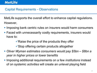 Capital Requirements - Observations
MetLife supports the overall effort to enhance capital regulations.
However,
 Imposing bank centric rules on insurers would harm consumers
 Faced with unnecessarily costly requirements, insurers would
have to:
Raise the price of the products they offer
Stop offering certain products altogether

 Oliver Wyman estimates consumers would pay $5bn – $8bn a
year in higher prices or lower benefits
 Imposing additional requirements on a few institutions instead
of on systemic activities will create an unlevel playing field
7

 