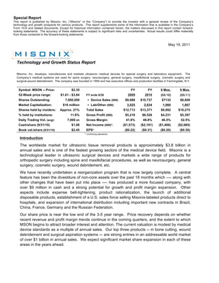 Special Report
This report is published by Misonix, Inc. (“Misonix” or the “Company”) to provide the investor with a general review of the Company’s
technology and growth prospects for various products. This report supplements some of the information that is available in the Company’s
Form 10-K and related documents. Except for historical information contained herein, the matters discussed in this report contain forward-
looking statements. The accuracy of these statements is subject to significant risks and uncertainties. Actual results could differ materially

       	
  
from those contained in the forward-looking statements.


                                                                                                                          May 19, 2011




  Technology and Growth Status Report

  Misonix, Inc. develops, manufactures and markets ultrasonic medical devices for special surgery and laboratory equipment. The
  Company’s medical systems are used for spine surgery, neurosurgery, general surgery, maxillofacial surgery, cosmetic surgery and
  surgical wound debridement. The company was founded in 1959 and has executive offices and production facilities in Farmingdale, N.Y.


    Symbol: MSON -- Price:                   $2.35                                          FY            FY        9 Mos.         9 Mos.
    52-Week price range:             $1.61 - $3.84       FY ends 6/30                     2009         2010         (03/10)        (03/11)
    Shares Outstanding:                 7,000,000           Device Sales (000)         $9,688      $10,737          $7132         $8,608
    Market Capitalization:             $16 million          Lab/Other (000)             3,025         2,634         1,960           1,667
    Shares held by insiders:        Approx. 21%          Total Sales                  $12,713       $13,371         $9,092        $10,275
    % held by institutions:                  11.6%       Gross Profit (000)             $5,218       $6,526         $4,231         $5,397
    Daily Trading Vol. (avg):             7,000 sh       Gross Margin:                  41.0%         48.8%          46.5%          52.5%
    Cash/share (9/31/10)                     $1.08       Net Income (000)*:           ($1,573)      ($2,191)      ($1,400)       ($2,085)
    Book val./share (9/31/10)                $2.45       EPS*                           ($0.22)      ($0.31)        ($0.20)        ($0.30)
                                                        * Continuing operations
     Introduction
     The worldwide market for ultrasonic tissue removal products is approximately $3.8 billion in
     annual sales and is one of the fastest growing sectors of the medical device field. Misonix is a
     technological leader in ultrasonic surgical devices and markets a wide range of products for
     orthopedic surgery including spine and maxillofacial procedures, as well as neurosurgery, general
     surgery, cosmetic surgery, wound debridement, etc.
     We have recently undertaken a reorganization program that is now largely complete. A central
     feature has been the divestiture of non-core assets over the past 18 months which ---- along with
     other changes that have been put into place ---- has produced a more focused company, with
     over $9 million in cash and a strong potential for growth and profit margin expansion. Other
     aspects include expense belt-tightening, product rationalization, the launch of additional
     disposable products, establishment of a U.S. sales force selling Misonix-labeled products direct to
     hospitals, and expansion of international distribution including important new contracts in Brazil,
     China, France, Germany and the Russian Federation.
     Our share price is near the low end of the 3-5 year range. Price recovery depends on whether
     recent revenue and profit margin trends continue in the coming quarters, and the extent to which
     MSON begins to attract broader interest and attention. The current valuation is modest by medical
     device standards as a multiple of annual sales. Our top three products -- in bone cutting, wound
     debridement and surgical aspiration systems –- are strong entries in an addressable world market
     of over $1 billion in annual sales. We expect significant market share expansion in each of these
     areas in the years ahead.
 
