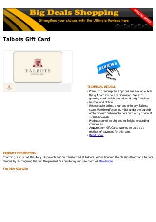 Talbots Gift Card
TECHNICAL DETAILS
Premium greeting cards options are available. Mailq
the gift card inside a personalized, 5x7 inch
greeting card, which can added during Checkout.
In store and Onlineq
Redeemable online, by phone or in any Talbotsq
store. Use the gift card number under the scratch
off to redeem online at talbots.com or by phone at
1-800-825-2687.
Product cannot be shipped to freight forwardingq
companies.
Amazon.com Gift Cards cannot be used as aq
method of payment for this item.
Read moreq
PRODUCT DESCRIPTION
Charming is only half the story. Discover tradition transformed at Talbots. We've honored the classics that made Talbots
famous by re-imagining them in the present. Visit us today and see them all. Read more
You May Also Like
 