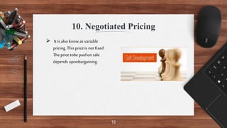 12
10. Negotiated Pricing
 Itis also knowas variable
pricing. Thisprice is not fixed
Theprice tobe paid on sale
depends uponbargaining.
 