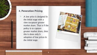 4. Peneration Pricing
> A low price is designed in
the initial stage with a
view tocapture greater
market share. That is if the
policy is to capture
greater market share, then
this is done only b
adoption of low prices in
the initial stage.
6
 