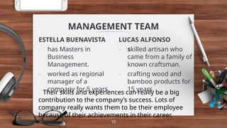 MANAGEMENT TEAM
ESTELLA BUENAVISTA
- has Masters in
Business
Management.
- worked as regional
manager of a
company for 5 years.
LUCAS ALFONSO
- skilled artisan who
came from a family of
known craftsman.
- crafting wood and
bamboo products for
15 years.
10
Their skills and experiences can really be a big
contribution to the company’s success. Lots of
company really wants them to be their employee
because of their achievements in their career.
 