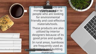 Bamboo products are
more likely popular to
people who are looking
for environmental
friendly and cost-effective
materials/tools.
These products are also
utilized by interior
designers because of its
good prize and quality.
In rural areas, bamboos
are frequently used as
furniture and building
materials.
5
CUSTOMERS
 