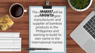 The company will be
one of the largest
manufacturer and
supplier of bamboo
products in the
Philippines and
starting to build its
own name in the
international market.
6
MARKET
GROWTH
 