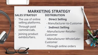 DISTRIBUTION
• Direct Selling
- Manufacturer-to-Customer
• Indirect Selling
-Manufacturer-Retailer-
Customer
-Manufacturer-WholeSaler-
Customer
-Through online orders
MARKETING STRATEGY
SALES STRATEGY
• The use of online
selling platforms.
• Through paid
commercials.
• Joining product
exhibits/fairs.
9
 