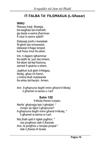 It-tqaddis tal-Jum tal-Ħadd 
Pa[na 10 
IT-TALBA TA’ FILGĦAXIJA (L-Għasar) 
INNU 
Riesaq il-lejl, Mulejja, 
bil-wegħda tal-mistrieħ; 
ġa beda s-sema jħammar 
fi nżul ix-xemx sabiħ! 
Dalwaqt jixirfu l-kwiekeb 
fil-għoli tas-smewwiet; 
dalwaqt il-ħajja torqod, 
kull ħoss imut fis-skiet. 
Inti, li dejjem tgħammar 
fis-sebħ ta’ jum bla tmiem, 
fid-dlam tal-lejl ħarisna, 
xerred fi qlubna s-sliem. 
Jagħtuk kull ġieh il-ħlejjaq, 
Mulej, għax int ħanin, 
u tridna lkoll madwarek 
fix-xirka tal-ħenjin. Amen. 
Ant. Il-għajnuna tiegħi minn għand il-Mulej, 
li għamel is-sema u l-art. 
Salm 120 
Il-Mulej iħares il-poplu 
Nerfa’ għajnejja lejn l-għoljiet: * 
mnejn se tiġini l-għajnuna? 
Il-għajnuna tiegħi minn għand il-Mulej, * 
li għamel is-sema w l-art. 
Ma jħalli qatt li riġlek jogħtor; * 
ma jongħosx dak li jħarsek. 
Ara, la jongħos u lanqas jorqod * 
dak li jħares lil Israel.  