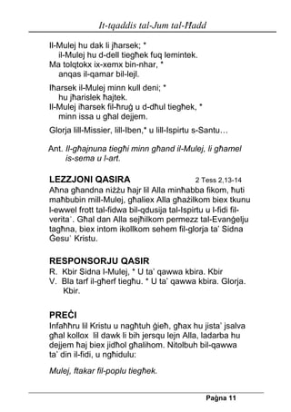 It-tqaddis tal-Jum tal-Ħadd 
Pa[na 11 
Il-Mulej hu dak li jħarsek; * 
il-Mulej hu d-dell tiegħek fuq lemintek. 
Ma tolqtokx ix-xemx bin-nhar, * 
anqas il-qamar bil-lejl. 
Iħarsek il-Mulej minn kull deni; * 
hu jħarislek ħajtek. 
Il-Mulej iħarsek fil-ħruġ u d-dħul tiegħek, * 
minn issa u għal dejjem. 
Glorja lill-Missier, lill-Iben,* u lill-Ispirtu s-Santu… 
Ant. Il-għajnuna tiegħi minn għand il-Mulej, li għamel 
is-sema u l-art. 
LEZZJONI QASIRA 2 Tess 2,13-14 
Aħna għandna niżżu ħajr lil Alla minħabba fikom, ħuti maħbubin mill-Mulej, għaliex Alla għażilkom biex tkunu 
l-ewwel frott tal-fidwa bil-qdusija tal-Ispirtu u l-fidi fil- verita`. Għal dan Alla sejħilkom permezz tal-Evanġelju tagħna, biex intom ikollkom sehem fil-glorja ta’ Sidna Ġesu` Kristu. 
RESPONSORJU QASIR 
R. Kbir Sidna l-Mulej, * U ta’ qawwa kbira. Kbir 
V. Bla tarf il-għerf tiegħu. * U ta’ qawwa kbira. Glorja. 
Kbir. 
PREĊI 
Infaħħru lil Kristu u nagħtuh ġieħ, għax hu jista’ jsalva għal kollox lil dawk li bih jersqu lejn Alla, ladarba hu dejjem ħaj biex jidħol għalihom. Nitolbuh bil-qawwa ta’ din il-fidi, u ngħidulu: 
Mulej, ftakar fil-poplu tiegħek.  
