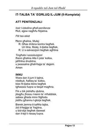 It-tqaddis tal-Jum tal-Ħadd 
Pa[na 13 
IT-TALBA TA’ EGĦLUQ IL-JUM (Il-Kompieta) 
ATT PENITENZJALI 
Issir l-istedina għall-penitenza 
Ħuti, ejjew nagħrfu ħtijietna. 
Ftit tas-skiet 
Ħenn għalina, Mulej: 
R: Għax dnibna kontra tiegħek. 
Uri lilna, Mulej, it-tjieba tiegħek, 
R: U s-salvazzjoni tiegħek agħtina 
Tingħata l-assoluzzjoni 
Iħenn għalina Alla li jista’ kollox, 
jaħfrilna dnubitna, 
u jwassalna għall-ħajja ta’ dejjem. 
Amen 
INNU 
Wara dan il-jum li tajtna, 
nitolbuk, ħallieq ta’ kollox, 
biex fit-tjieba kbira tiegħek 
tgħasses fuqna w tieqaf magħna. 
Fik u bik jistrieħu qlubna, 
jibqgħu jħossu l-kenn ta’ mħabbtek, 
sabiex għada minn filgħodu 
jisbħu jgħannu l-glorja tiegħek. 
Bierek jiemna b’saħħa tajba, 
żid il-ħeġġa ta’ ħajjitna, 
u bid-dija tiegħek dawwal 
dan il-lejl li riesaq fuqna. 
 