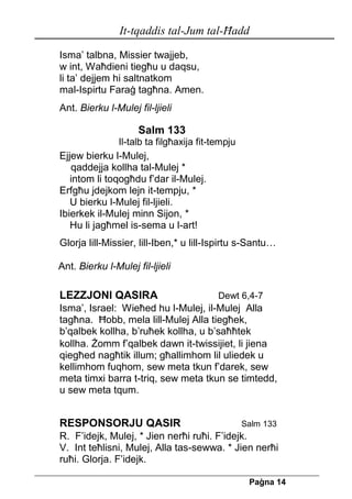 It-tqaddis tal-Jum tal-Ħadd 
Pa[na 14 
Isma’ talbna, Missier twajjeb, 
w int, Waħdieni tiegħu u daqsu, 
li ta’ dejjem hi saltnatkom 
mal-Ispirtu Faraġ tagħna. Amen. 
Ant. Bierku l-Mulej fil-ljieli 
Salm 133 
Il-talb ta filgħaxija fit-tempju 
Ejjew bierku l-Mulej, 
qaddejja kollha tal-Mulej * 
intom li toqogħdu f’dar il-Mulej. 
Erfgħu jdejkom lejn it-tempju, * 
U bierku l-Mulej fil-ljieli. 
Ibierkek il-Mulej minn Sijon, * 
Hu li jagħmel is-sema u l-art! 
Glorja lill-Missier, lill-Iben,* u lill-Ispirtu s-Santu… 
Ant. Bierku l-Mulej fil-ljieli 
LEZZJONI QASIRA Dewt 6,4-7 
Isma’, Israel: Wieħed hu l-Mulej, il-Mulej Alla tagħna. Ħobb, mela lill-Mulej Alla tiegħek, b’qalbek kollha, b’ruħek kollha, u b’saħħtek 
kollha. Żomm f’qalbek dawn it-twissijiet, li jiena qiegħed nagħtik illum; għallimhom lil uliedek u kellimhom fuqhom, sew meta tkun f’darek, sew meta timxi barra t-triq, sew meta tkun se timtedd, u sew meta tqum. 
RESPONSORJU QASIR Salm 133 
R. F’idejk, Mulej, * Jien nerħi ruħi. F’idejk. 
V. Int teħlisni, Mulej, Alla tas-sewwa. * Jien nerħi 
ruħi. Glorja. F’idejk.  