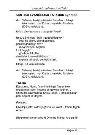 It-tqaddis tal-Jum tal-Ħadd 
Pa[na 15 
KANTIKU EVANĠELIKU TA’ XMUN Lq 2,29-32 
Ant. Salvana, Mulej, u ħarisna bin-nhar u bil-lejl, 
biex nishru ma’ Kristu u nistrieħu fis-sliem 
(Ż.Għ. hallelujah). 
Kristu dawl tal-ġnus u glorja ta’ Israel 
Issa, o Sid, tista’ tħalli l-qaddej tiegħek * 
imur fis-sliem, skond kelmtek, 
għaliex għajnejja raw * 
is-salvazzjoni tiegħek, 
li int ħejjejt * 
għall-popli kollha: 
dawl biex idawwal lill-ġnus, * 
u glorja tal-poplu tiegħek Israel. 
Glorja. Kif kien mill-bidu. 
Ant. Salvana, Mulej, u ħarisna bin-nhar u bil-lejl, 
biex nishru ma’ Kristu u nistrieħu fis-sliem 
(Ż.Għ. hallelujah). 
TALBA 
Ejja żurna, Mulej, f’dan il-lejl li ġej fuqna, biex għada mas-sebħ inqumu bil-qawwa tiegħek, u nifirħu bil-qawmien ta’ Kristu Ibnek, li jgħix u jsaltan għal dejjem ta’ dejjem. 
Flimkien: 
Il-Mulej li jista’ kollox jagħtina lejl kwiet u tmiem tajjeb. Amen. 
(Nagħmlu l-aħħar talba lil Ommna Marija. Ara pġ.16) 
 