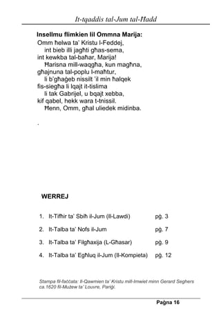 It-tqaddis tal-Jum tal-Ħadd 
Pa[na 16 
Insellmu flimkien lil Ommna Marija: 
Omm ħelwa ta’ Kristu l-Feddej, 
int bieb illi jagħti għas-sema, 
int kewkba tal-baħar, Marija! 
Ħarisna mill-waqgħa, kun magħna, 
għajnuna tal-poplu l-maħtur, 
li b’għaġeb nissilt ’il min ħalqek 
fis-siegħa li lqajt it-tislima 
li tak Gabrijel, u bqajt xebba, 
kif qabel, hekk wara t-tnissil. 
Ħenn, Omm, għal uliedek midinba. 
. 
WERREJ 
1. It-Tifħir ta’ Sbiħ il-Jum (Il-Lawdi) pġ. 3 
2. It-Talba ta’ Nofs il-Jum pġ. 7 
3. It-Talba ta’ Filgħaxija (L-Għasar) pġ. 9 
4. It-Talba ta’ Egħluq il-Jum (Il-Kompieta) pġ. 12 
Stampa fil-faċċata: Il-Qawmien ta’ Kristu mill-Imwiet minn Gerard Seghers ca.1620 fil-Mużew ta’ Louvre, Pariġi. 