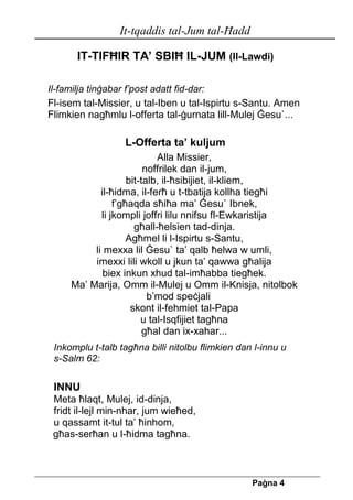 It-tqaddis tal-Jum tal-Ħadd 
Pa[na 4 
IT-TIFĦIR TA’ SBIĦ IL-JUM (Il-Lawdi) 
Il-familja tinġabar f’post adatt fid-dar: 
Fl-isem tal-Missier, u tal-Iben u tal-Ispirtu s-Santu. Amen 
Flimkien nagħmlu l-offerta tal-ġurnata lill-Mulej Ġesu`... 
L-Offerta ta’ kuljum 
Alla Missier, 
noffrilek dan il-jum, 
bit-talb, il-ħsibijiet, il-kliem, 
il-ħidma, il-ferħ u t-tbatija kollha tiegħi 
f’għaqda sħiħa ma’ Ġesu` Ibnek, 
li jkompli joffri lilu nnifsu fl-Ewkaristija 
għall-ħelsien tad-dinja. 
Agħmel li l-Ispirtu s-Santu, 
li mexxa lil Ġesu` ta’ qalb ħelwa w umli, 
imexxi lili wkoll u jkun ta’ qawwa għalija 
biex inkun xhud tal-imħabba tiegħek. 
Ma’ Marija, Omm il-Mulej u Omm il-Knisja, nitolbok b’mod speċjali 
skont il-fehmiet tal-Papa 
u tal-Isqfijiet tagħna 
għal dan ix-xahar... 
Inkomplu t-talb tagħna billi nitolbu flimkien dan l-innu u 
s-Salm 62: 
INNU 
Meta ħlaqt, Mulej, id-dinja, 
fridt il-lejl min-nhar, jum wieħed, 
u qassamt it-tul ta’ ħinhom, 
għas-serħan u l-ħidma tagħna. 
 
