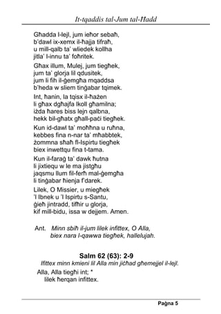 It-tqaddis tal-Jum tal-Ħadd 
Pa[na 5 
Għadda l-lejl, jum ieħor sebaħ, 
b’dawl ix-xemx il-ħajja tifraħ, 
u mill-qalb ta’ wliedek kollha 
jitla’ l-innu ta’ foħritek. 
Għax illum, Mulej, jum tiegħek, 
jum ta’ glorja lil qdusitek, 
jum li fih il-ġemgħa mqaddsa 
b’heda w sliem tinġabar tqimek. 
Int, ħanin, la tqisx il-ħażen 
li għax dgħajfa lkoll għamilna; 
iżda ħares biss lejn qalbna, 
hekk bil-għatx għall-paċi tiegħek. 
Kun id-dawl ta’ moħħna u ruħna, 
kebbes fina n-nar ta’ mħabbtek, 
żommna sħaħ fl-Ispirtu tiegħek 
biex inwettqu fina t-tama. 
Kun il-faraġ ta’ dawk ħutna 
li jixtiequ w le ma jistgħu 
jaqsmu llum fil-ferħ mal-ġemgħa 
li tinġabar ħienja f’darek. 
Lilek, O Missier, u miegħek 
’l Ibnek u ’l Ispirtu s-Santu, 
ġieħ jintradd, tifħir u glorja, 
kif mill-bidu, issa w dejjem. Amen. 
Ant. Minn sbiħ il-jum lilek infittex, O Alla, 
biex nara l-qawwa tiegħek, hallelujah. 
Salm 62 (63): 2-9 
Ifittex minn kmieni lil Alla min jiċħad għemejjel il-lejl. 
Alla, Alla tiegħi int; * 
lilek ħerqan infittex. 
 