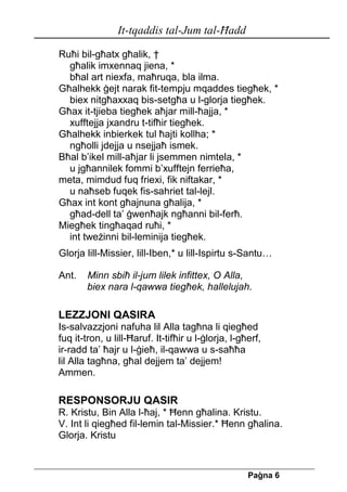 It-tqaddis tal-Jum tal-Ħadd 
Pa[na 6 
Ruħi bil-għatx għalik, † 
għalik imxennaq jiena, * 
bħal art niexfa, maħruqa, bla ilma. 
Għalhekk ġejt narak fit-tempju mqaddes tiegħek, * 
biex nitgħaxxaq bis-setgħa u l-glorja tiegħek. 
Għax it-tjieba tiegħek aħjar mill-ħajja, * 
xufftejja jxandru t-tifħir tiegħek. 
Għalhekk inbierkek tul ħajti kollha; * 
ngħolli jdejja u nsejjaħ ismek. 
Bħal b’ikel mill-aħjar li jsemmen nimtela, * 
u jgħannilek fommi b’xufftejn ferrieħa, 
meta, mimdud fuq friexi, fik niftakar, * 
u naħseb fuqek fis-sahriet tal-lejl. 
Għax int kont għajnuna għalija, * 
għad-dell ta’ ġwenħajk ngħanni bil-ferħ. 
Miegħek tingħaqad ruħi, * 
int tweżinni bil-leminija tiegħek. 
Glorja lill-Missier, lill-Iben,* u lill-Ispirtu s-Santu… 
Ant. Minn sbiħ il-jum lilek infittex, O Alla, 
biex nara l-qawwa tiegħek, hallelujah. 
LEZZJONI QASIRA 
Is-salvazzjoni nafuha lil Alla tagħna li qiegħed fuq it-tron, u lill-Ħaruf. It-tifħir u l-ġlorja, l-għerf, ir-radd ta’ ħajr u l-ġieħ, il-qawwa u s-saħħa lil Alla tagħna, għal dejjem ta’ dejjem! Ammen. 
RESPONSORJU QASIR 
R. Kristu, Bin Alla l-ħaj, * Ħenn għalina. Kristu. 
V. Int li qiegħed fil-lemin tal-Missier.* Ħenn għalina. 
Glorja. Kristu  