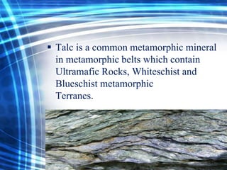  Talc is a common metamorphic mineral
in metamorphic belts which contain
Ultramafic Rocks, Whiteschist and
Blueschist metamorphic
Terranes.

 