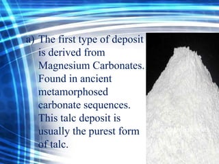 a) The first type of deposit
is derived from
Magnesium Carbonates.
Found in ancient
metamorphosed
carbonate sequences.
This talc deposit is
usually the purest form
of talc.

 