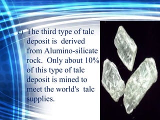 c) The third type of talc

deposit is derived
from Alumino-silicate
rock. Only about 10%
of this type of talc
deposit is mined to
meet the world's talc
supplies.

 