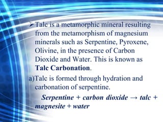 Talc is a metamorphic mineral resulting
from the metamorphism of magnesium
minerals such as Serpentine, Pyroxene,
Olivine, in the presence of Carbon
Dioxide and Water. This is known as
Talc Carbonation.
a)Talc is formed through hydration and
carbonation of serpentine.
Serpentine + carbon dioxide → talc +
magnesite + water

 