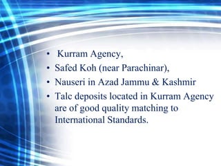 •
•
•
•

Kurram Agency,
Safed Koh (near Parachinar),
Nauseri in Azad Jammu & Kashmir
Talc deposits located in Kurram Agency
are of good quality matching to
International Standards.

 