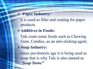  Paper Industry:
It is used as filler and coating for paper
products.
Additives in Foods:
Talc coats some foods such as Chewing
Gum, Candies, as an anti-sticking agent.
Soap Industry:
Since pre-historic age it is being used as
soap that is why Talc is also named as
“Soap Stone”

 