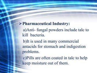 Pharmaceutical Industry:
a)Anti- fungal powders include talc to
kill bacteria.
b)It is used in many commercial
antacids for stomach and indigestion
problems.
c)Pills are often coated in talc to help
keep moisture out of them.

 