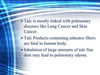 Talc is mostly linked with pulmonary
diseases like Lung Cancer and Skin
Cancer.
Talc Products containing asbestos fibers
are fatal to human body.
Inhalation of large amounts of talc fine
dust may lead to pulmonary edema.

 