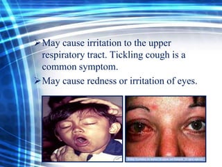 May cause irritation to the upper
respiratory tract. Tickling cough is a
common symptom.
May cause redness or irritation of eyes.

 